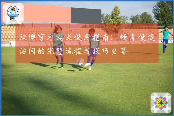 欧博官方站点使用指南：畅享便捷访问的完整流程与技巧分享