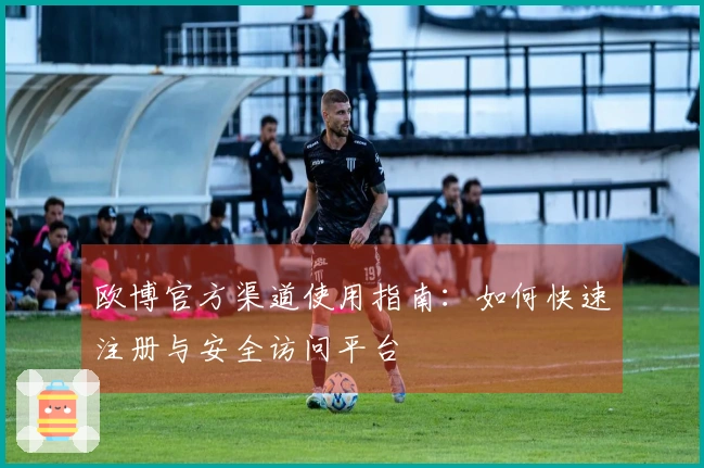 欧博官方渠道使用指南：如何快速注册与安全访问平台